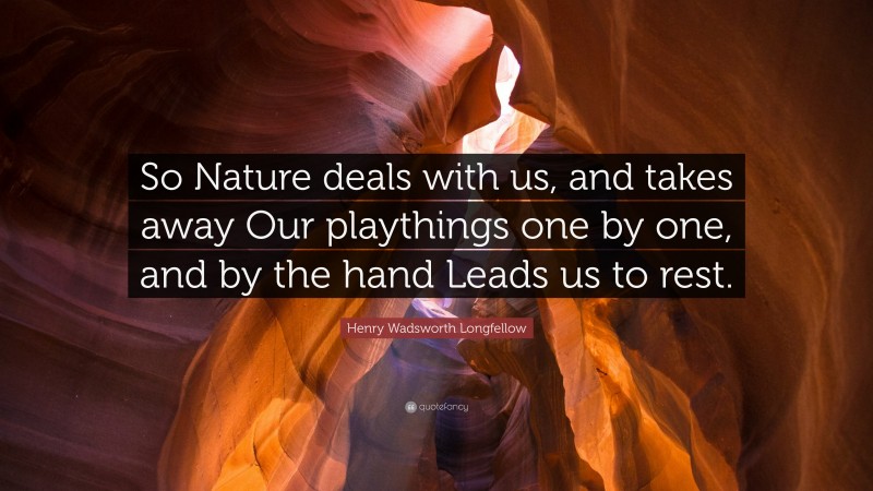 Henry Wadsworth Longfellow Quote: “So Nature deals with us, and takes away Our playthings one by one, and by the hand Leads us to rest.”