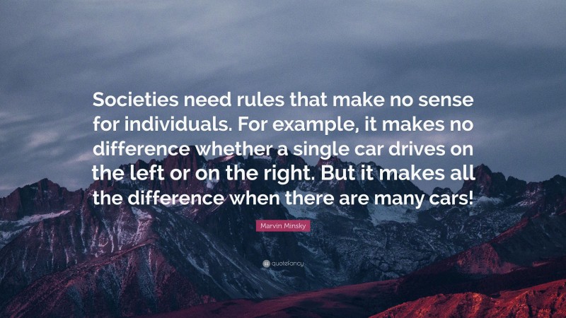 Marvin Minsky Quote: “Societies need rules that make no sense for individuals. For example, it makes no difference whether a single car drives on the left or on the right. But it makes all the difference when there are many cars!”
