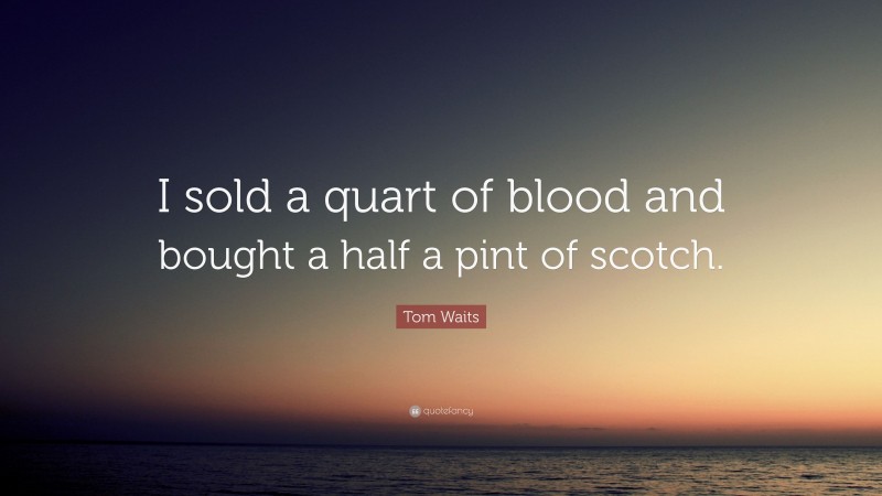 Tom Waits Quote: “I sold a quart of blood and bought a half a pint of scotch.”