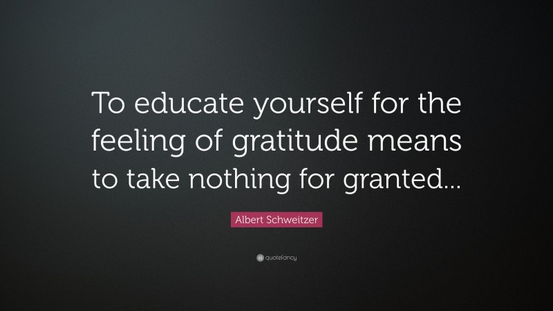 Albert Schweitzer Quote: “To educate yourself for the feeling of gratitude means to take nothing for granted...”