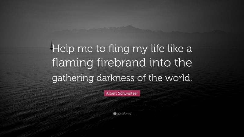 Albert Schweitzer Quote: “Help me to fling my life like a flaming firebrand into the gathering darkness of the world.”