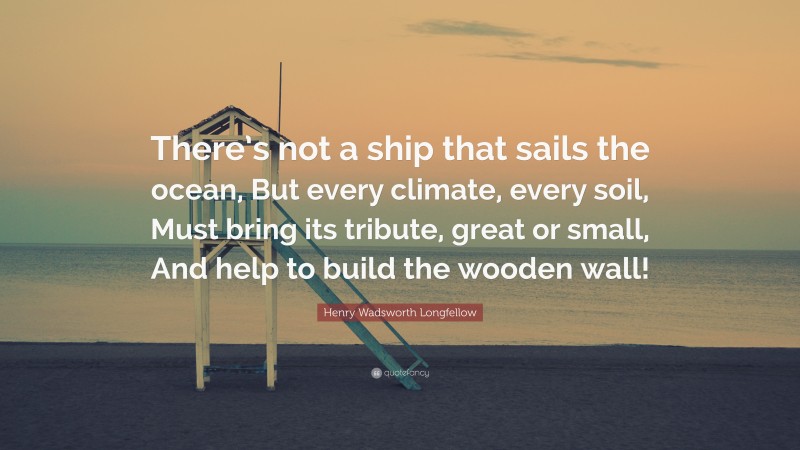 Henry Wadsworth Longfellow Quote: “There’s not a ship that sails the ocean, But every climate, every soil, Must bring its tribute, great or small, And help to build the wooden wall!”