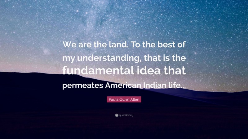 Paula Gunn Allen Quote: “We are the land. To the best of my understanding, that is the fundamental idea that permeates American Indian life...”