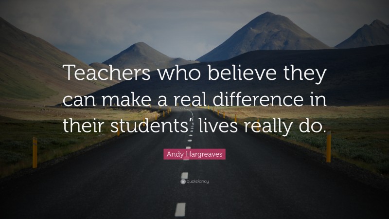 Andy Hargreaves Quote: “Teachers who believe they can make a real difference in their students’ lives really do.”