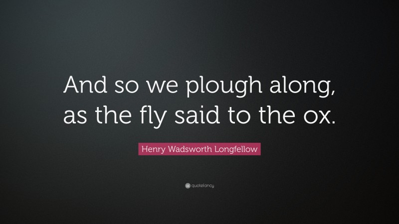 Henry Wadsworth Longfellow Quote: “And so we plough along, as the fly said to the ox.”