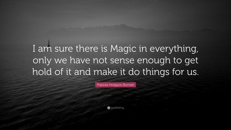 Frances Hodgson Burnett Quote: “I am sure there is Magic in everything, only we have not sense enough to get hold of it and make it do things for us.”