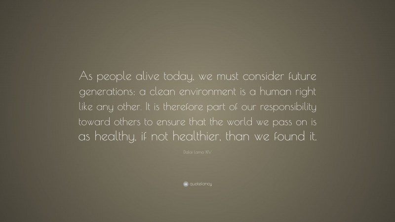 Dalai Lama XIV Quote: “As people alive today, we must consider future generations: a clean environment is a human right like any other. It is therefore part of our responsibility toward others to ensure that the world we pass on is as healthy, if not healthier, than we found it.”