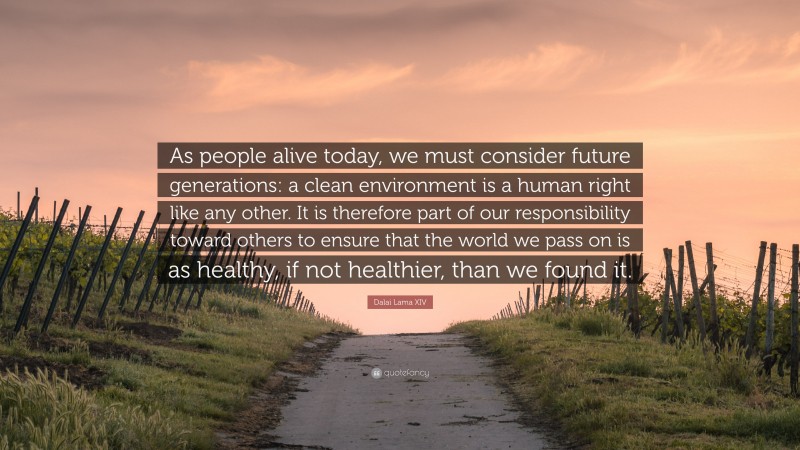 Dalai Lama XIV Quote: “As people alive today, we must consider future generations: a clean environment is a human right like any other. It is therefore part of our responsibility toward others to ensure that the world we pass on is as healthy, if not healthier, than we found it.”