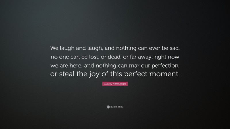 Audrey Niffenegger Quote: “We laugh and laugh, and nothing can ever be sad, no one can be lost, or dead, or far away: right now we are here, and nothing can mar our perfection, or steal the joy of this perfect moment.”