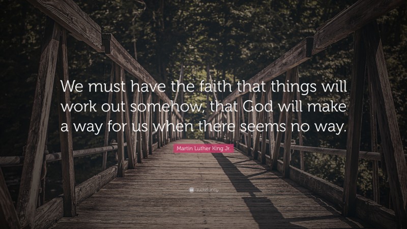 Martin Luther King Jr. Quote: “We must have the faith that things will work out somehow, that God will make a way for us when there seems no way.”