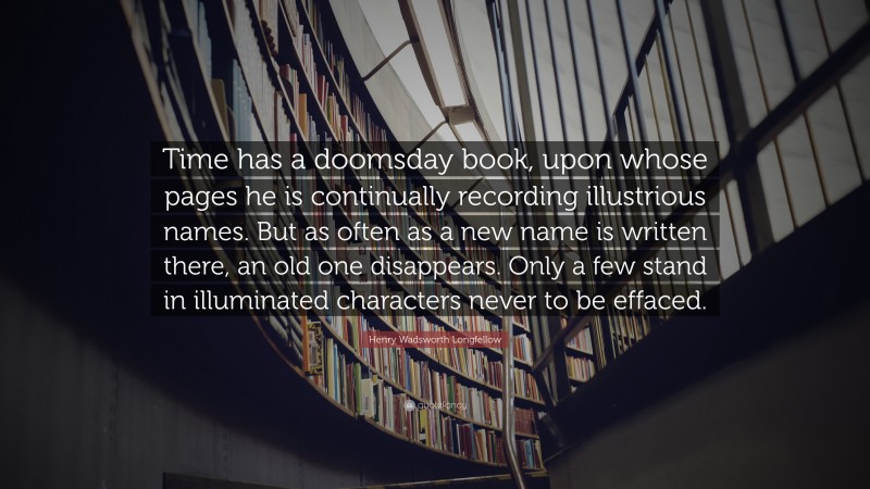 Henry Wadsworth Longfellow Quote: “Time has a doomsday book, upon whose pages he is continually recording illustrious names. But as often as a new name is written there, an old one disappears. Only a few stand in illuminated characters never to be effaced.”