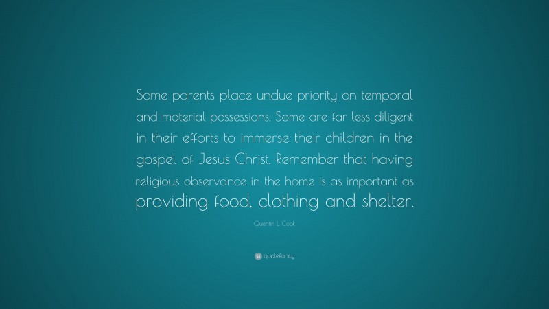 Quentin L. Cook Quote: “Some parents place undue priority on temporal and material possessions. Some are far less diligent in their efforts to immerse their children in the gospel of Jesus Christ. Remember that having religious observance in the home is as important as providing food, clothing and shelter.”