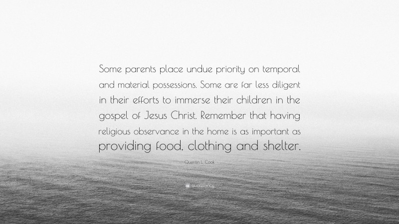 Quentin L. Cook Quote: “Some parents place undue priority on temporal and material possessions. Some are far less diligent in their efforts to immerse their children in the gospel of Jesus Christ. Remember that having religious observance in the home is as important as providing food, clothing and shelter.”