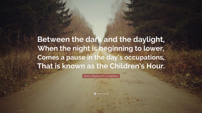 Henry Wadsworth Longfellow Quote: “Between the dark and the daylight, When the night is beginning to lower, Comes a pause in the day’s occupations, That is known as the Children’s Hour.”