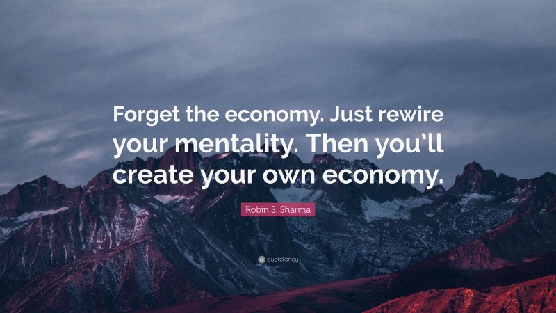 Robin S. Sharma Quote: “Forget the economy. Just rewire your mentality. Then you’ll create your own economy.”