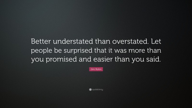 Jim Rohn Quote: “Better understated than overstated. Let people be surprised that it was more than you promised and easier than you said.”