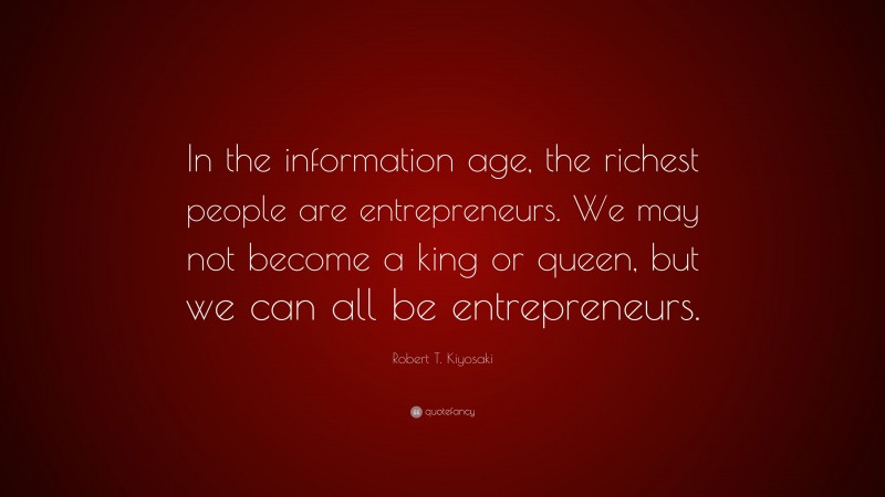 Robert T. Kiyosaki Quote: “In the information age, the richest people are entrepreneurs. We may not become a king or queen, but we can all be entrepreneurs.”