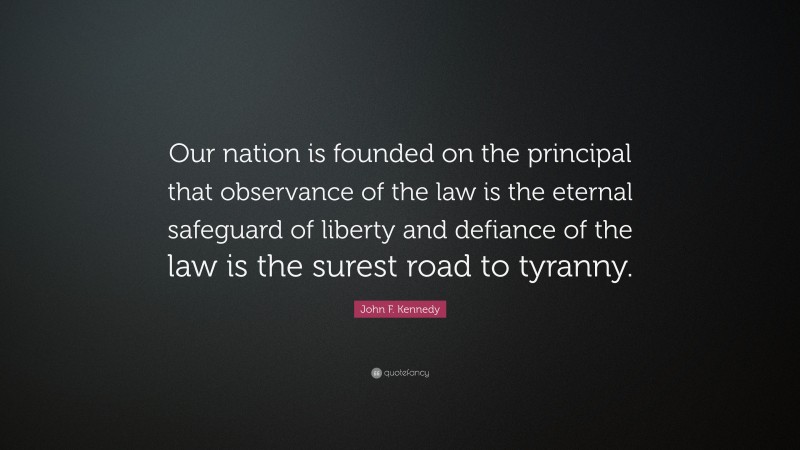 John F. Kennedy Quote: “Our nation is founded on the principal that observance of the law is the eternal safeguard of liberty and defiance of the law is the surest road to tyranny.”