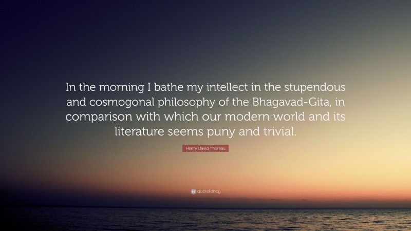 Henry David Thoreau Quote: “In the morning I bathe my intellect in the stupendous and cosmogonal philosophy of the Bhagavad-Gita, in comparison with which our modern world and its literature seems puny and trivial.”