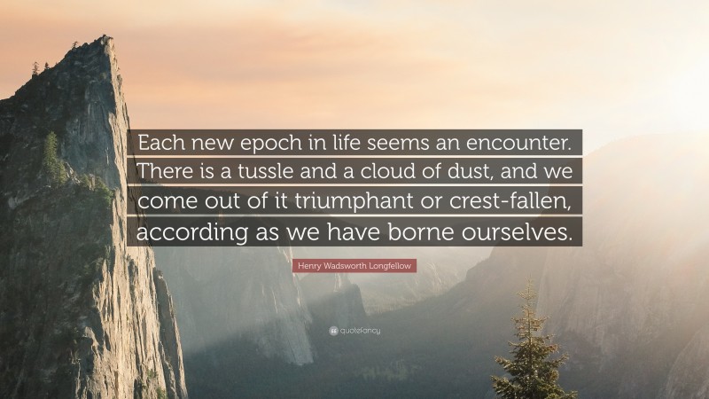 Henry Wadsworth Longfellow Quote: “Each new epoch in life seems an encounter. There is a tussle and a cloud of dust, and we come out of it triumphant or crest-fallen, according as we have borne ourselves.”