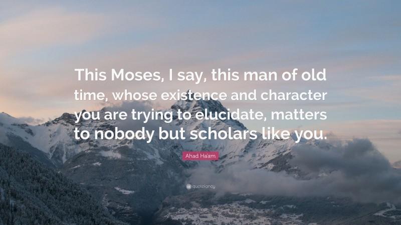 Ahad Ha'am Quote: “This Moses, I say, this man of old time, whose existence and character you are trying to elucidate, matters to nobody but scholars like you.”