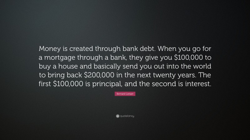 Bernard Lietaer Quote: “Money is created through bank debt. When you go for a mortgage through a bank, they give you $100,000 to buy a house and basically send you out into the world to bring back $200,000 in the next twenty years. The first $100,000 is principal, and the second is interest.”