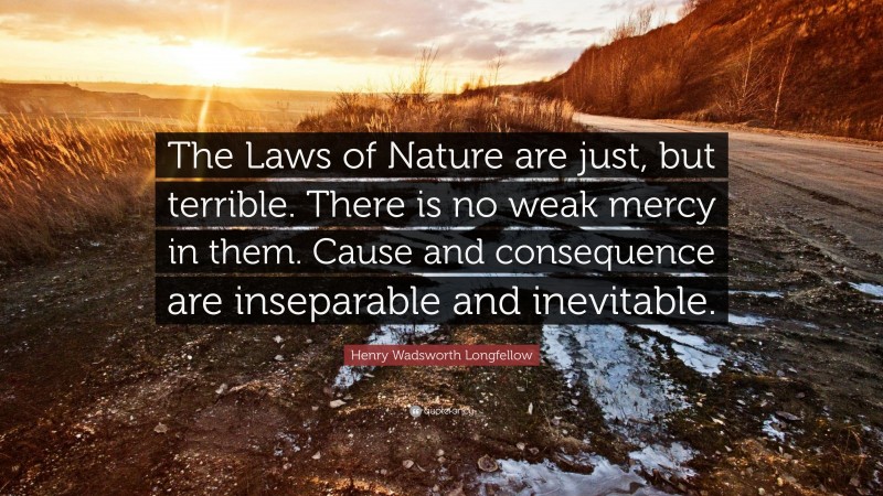 Henry Wadsworth Longfellow Quote: “The Laws of Nature are just, but terrible. There is no weak mercy in them. Cause and consequence are inseparable and inevitable.”