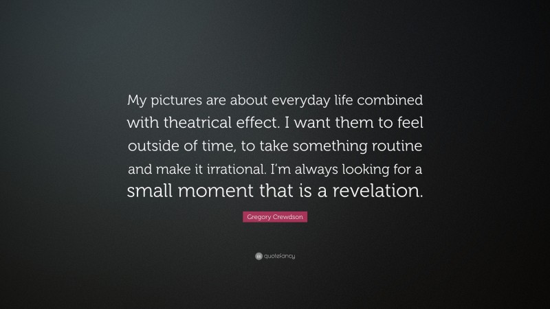 Gregory Crewdson Quote: “My pictures are about everyday life combined with theatrical effect. I want them to feel outside of time, to take something routine and make it irrational. I’m always looking for a small moment that is a revelation.”