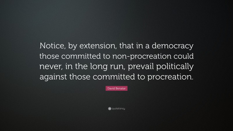 David Benatar Quote: “Notice, by extension, that in a democracy those committed to non-procreation could never, in the long run, prevail politically against those committed to procreation.”