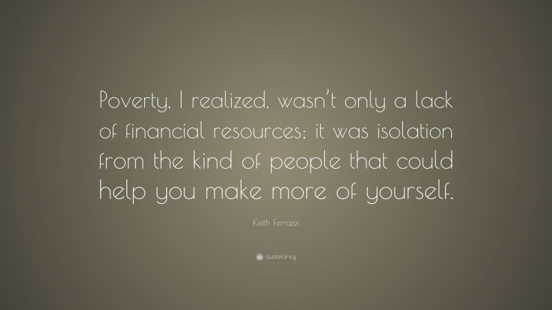 Keith Ferrazzi Quote: “Poverty, I realized, wasn’t only a lack of financial resources; it was isolation from the kind of people that could help you make more of yourself.”