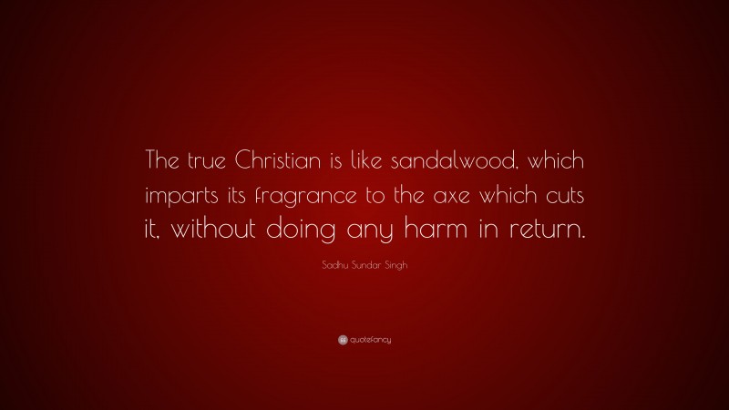 Sadhu Sundar Singh Quote: “The true Christian is like sandalwood, which imparts its fragrance to the axe which cuts it, without doing any harm in return.”
