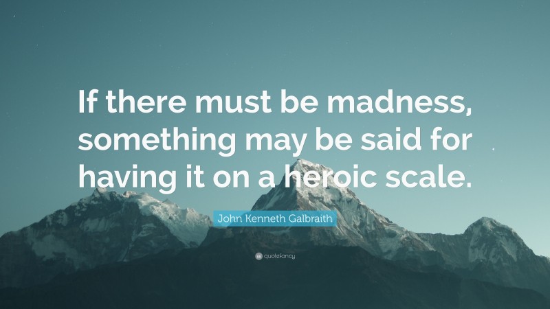 John Kenneth Galbraith Quote: “If there must be madness, something may be said for having it on a heroic scale.”