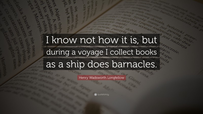Henry Wadsworth Longfellow Quote: “I know not how it is, but during a voyage I collect books as a ship does barnacles.”