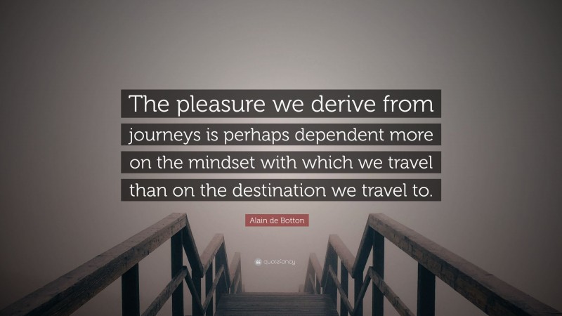 Alain de Botton Quote: “The pleasure we derive from journeys is perhaps dependent more on the mindset with which we travel than on the destination we travel to.”