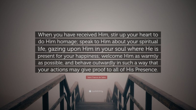 Saint Francis de Sales Quote: “When you have received Him, stir up your heart to do Him homage; speak to Him about your spiritual life, gazing upon Him in your soul where He is present for your happiness; welcome Him as warmly as possible, and behave outwardly in such a way that your actions may give proof to all of His Presence.”