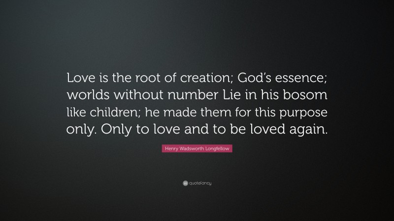 Henry Wadsworth Longfellow Quote: “Love is the root of creation; God’s essence; worlds without number Lie in his bosom like children; he made them for this purpose only. Only to love and to be loved again.”