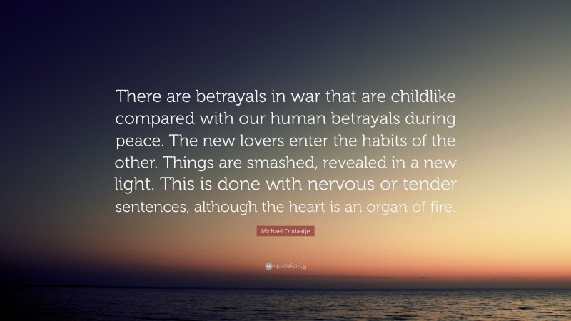 Michael Ondaatje Quote: “There are betrayals in war that are childlike compared with our human betrayals during peace. The new lovers enter the habits of the other. Things are smashed, revealed in a new light. This is done with nervous or tender sentences, although the heart is an organ of fire.”