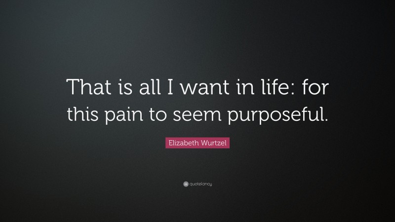 Elizabeth Wurtzel Quote: “That is all I want in life: for this pain to seem purposeful.”