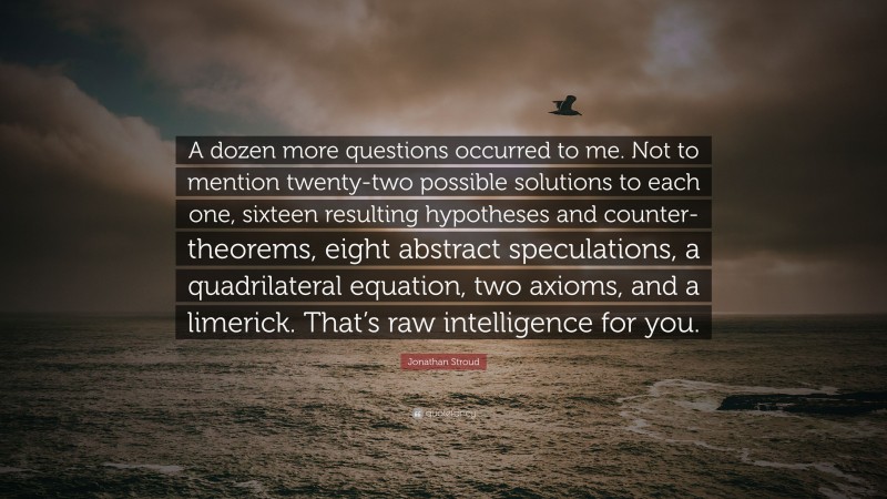 Jonathan Stroud Quote: “A dozen more questions occurred to me. Not to mention twenty-two possible solutions to each one, sixteen resulting hypotheses and counter-theorems, eight abstract speculations, a quadrilateral equation, two axioms, and a limerick. That’s raw intelligence for you.”