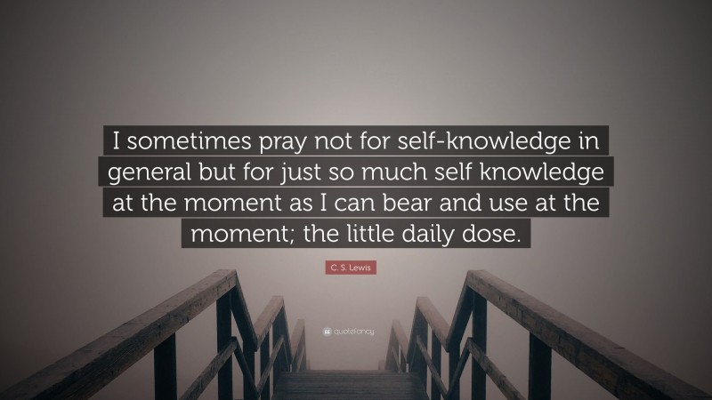 C. S. Lewis Quote: “I sometimes pray not for self-knowledge in general but for just so much self knowledge at the moment as I can bear and use at the moment; the little daily dose.”