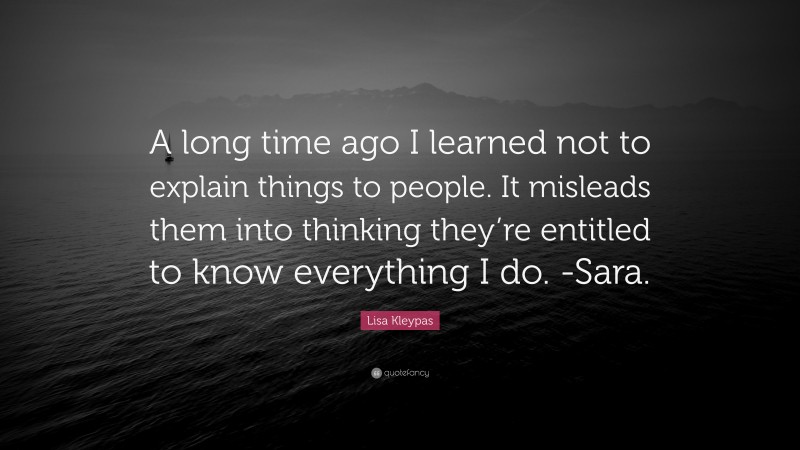 Lisa Kleypas Quote: “A long time ago I learned not to explain things to people. It misleads them into thinking they’re entitled to know everything I do. -Sara.”