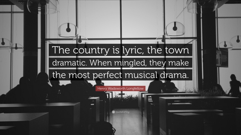 Henry Wadsworth Longfellow Quote: “The country is lyric, the town dramatic. When mingled, they make the most perfect musical drama.”