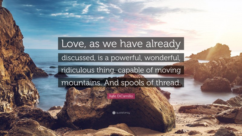 Kate DiCamillo Quote: “Love, as we have already discussed, is a powerful, wonderful, ridiculous thing, capable of moving mountains. And spools of thread.”