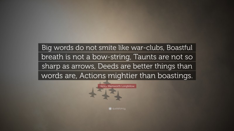 Henry Wadsworth Longfellow Quote: “Big words do not smite like war-clubs, Boastful breath is not a bow-string, Taunts are not so sharp as arrows, Deeds are better things than words are, Actions mightier than boastings.”