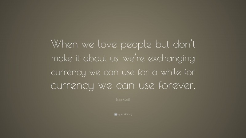 Bob Goff Quote: “When we love people but don’t make it about us, we’re exchanging currency we can use for a while for currency we can use forever.”