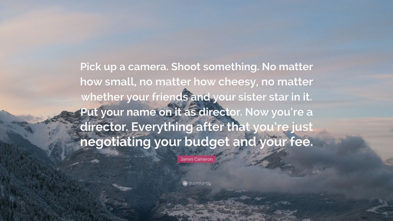 James Cameron Quote: “Pick up a camera. Shoot something. No matter how small, no matter how cheesy, no matter whether your friends and your sister star in it. Put your name on it as director. Now you’re a director. Everything after that you’re just negotiating your budget and your fee.”