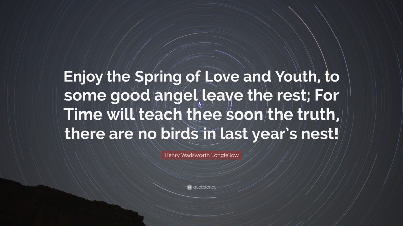 Henry Wadsworth Longfellow Quote: “Enjoy the Spring of Love and Youth, to some good angel leave the rest; For Time will teach thee soon the truth, there are no birds in last year’s nest!”