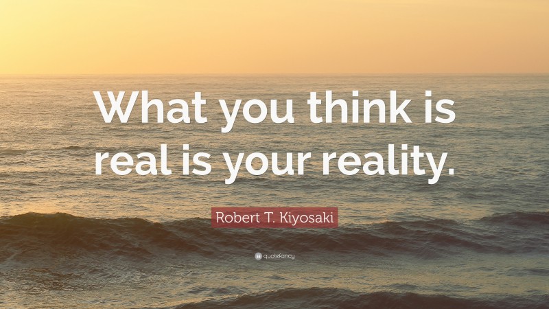 Robert T. Kiyosaki Quote: “What you think is real is your reality.”