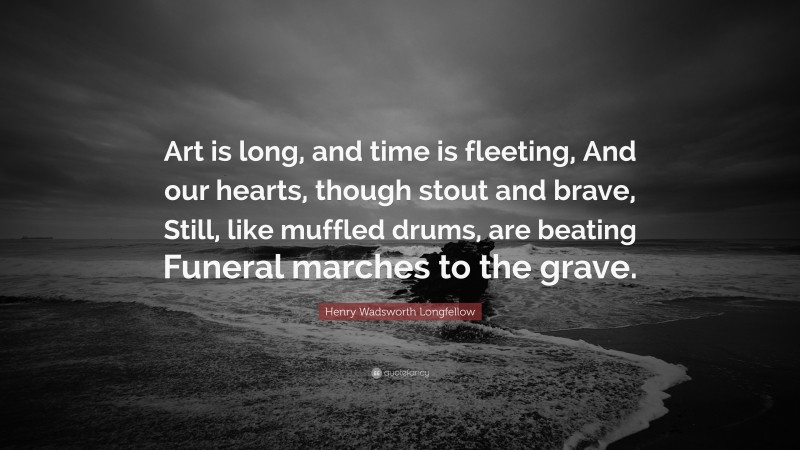 Henry Wadsworth Longfellow Quote: “Art is long, and time is fleeting, And our hearts, though stout and brave, Still, like muffled drums, are beating Funeral marches to the grave.”