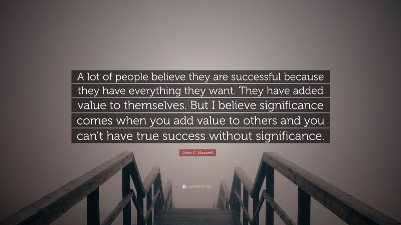 John C. Maxwell Quote: “A lot of people believe they are successful because they have everything they want. They have added value to themselves. But I believe significance comes when you add value to others and you can’t have true success without significance.”